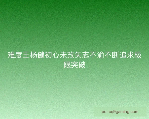 难度王杨健初心未改矢志不渝不断追求极限突破