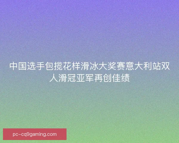 中国选手包揽花样滑冰大奖赛意大利站双人滑冠亚军再创佳绩