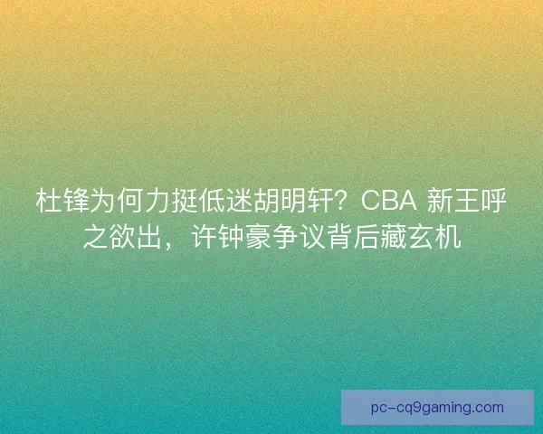 杜锋为何力挺低迷胡明轩？CBA 新王呼之欲出，许钟豪争议背后藏玄机