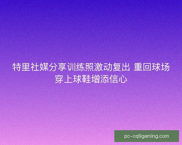 特里社媒分享训练照激动复出 重回球场穿上球鞋增添信心