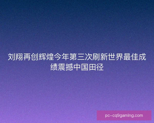 刘翔再创辉煌今年第三次刷新世界最佳成绩震撼中国田径