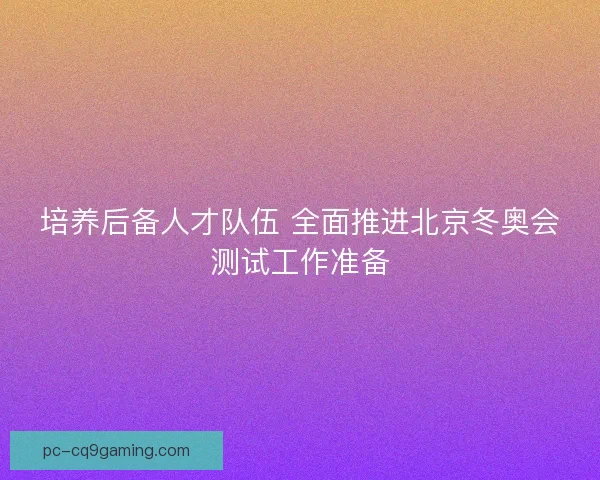 培养后备人才队伍 全面推进北京冬奥会测试工作准备