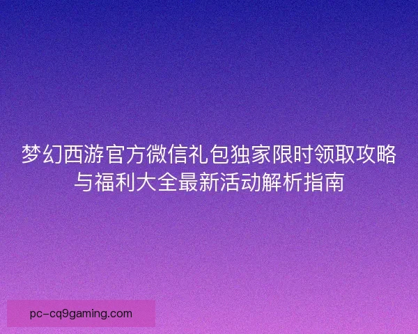 梦幻西游官方微信礼包独家限时领取攻略与福利大全最新活动解析指南