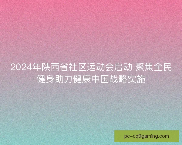 2024年陕西省社区运动会启动 聚焦全民健身助力健康中国战略实施