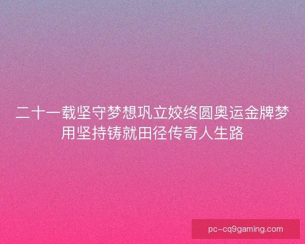 二十一载坚守梦想巩立姣终圆奥运金牌梦用坚持铸就田径传奇人生路