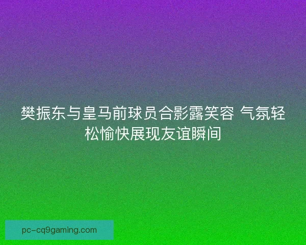 樊振东与皇马前球员合影露笑容 气氛轻松愉快展现友谊瞬间