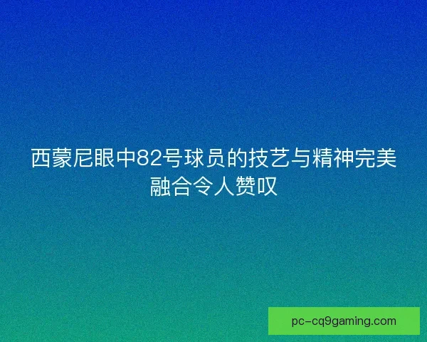 西蒙尼眼中82号球员的技艺与精神完美融合令人赞叹