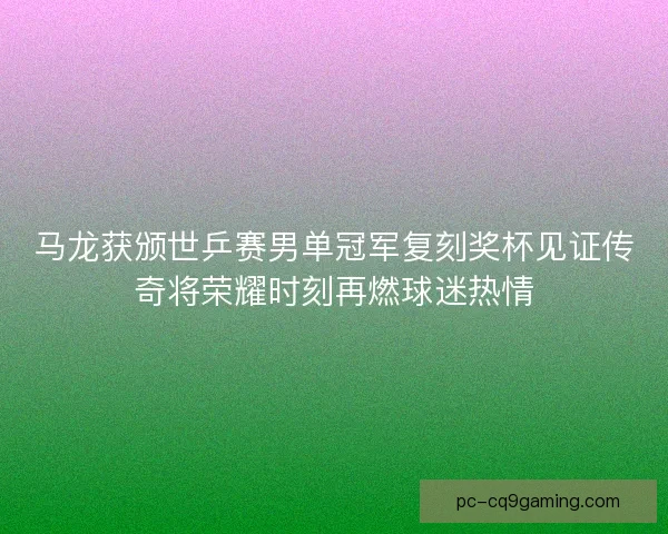 马龙获颁世乒赛男单冠军复刻奖杯见证传奇将荣耀时刻再燃球迷热情
