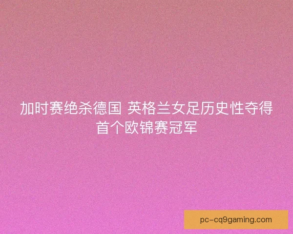 加时赛绝杀德国 英格兰女足历史性夺得首个欧锦赛冠军