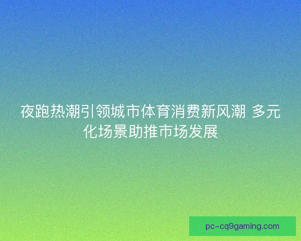 夜跑热潮引领城市体育消费新风潮 多元化场景助推市场发展