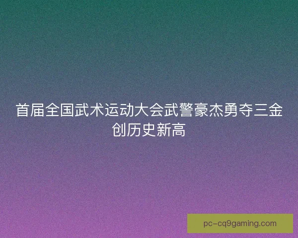 首届全国武术运动大会武警豪杰勇夺三金创历史新高