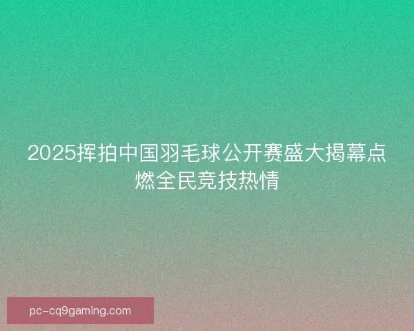 2025挥拍中国羽毛球公开赛盛大揭幕点燃全民竞技热情