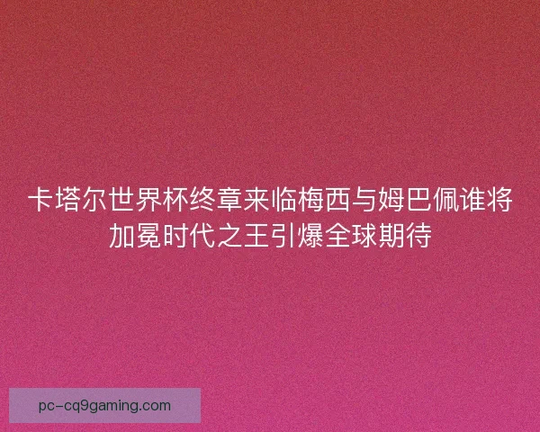 卡塔尔世界杯终章来临梅西与姆巴佩谁将加冕时代之王引爆全球期待