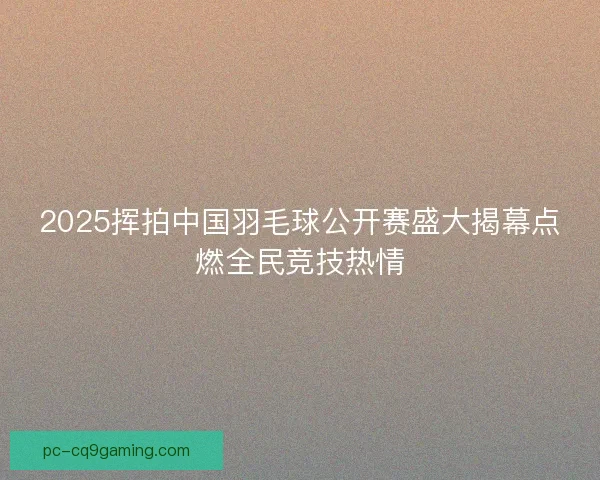 2025挥拍中国羽毛球公开赛盛大揭幕点燃全民竞技热情