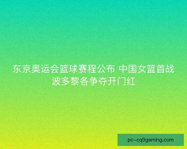 东京奥运会篮球赛程公布 中国女篮首战波多黎各争夺开门红