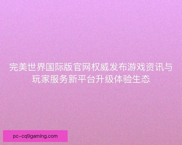 完美世界国际版官网权威发布游戏资讯与玩家服务新平台升级体验生态