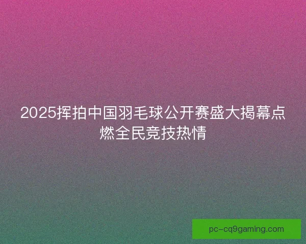 2025挥拍中国羽毛球公开赛盛大揭幕点燃全民竞技热情