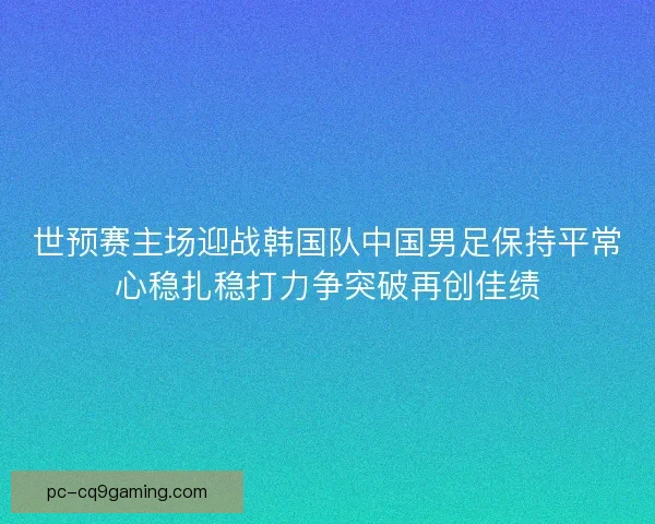 世预赛主场迎战韩国队中国男足保持平常心稳扎稳打力争突破再创佳绩