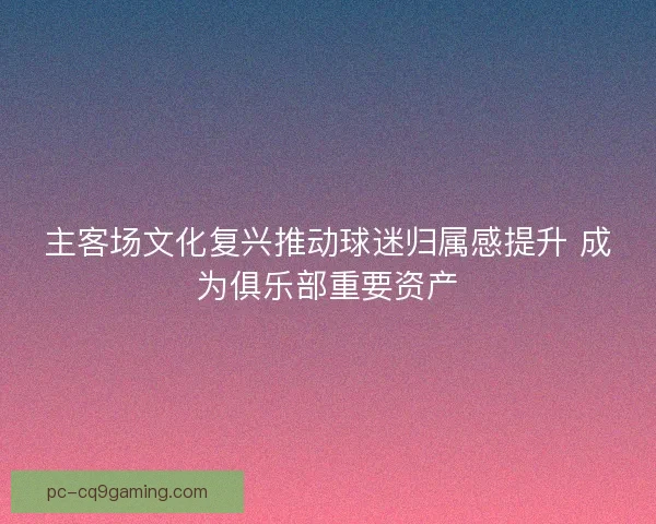 主客场文化复兴推动球迷归属感提升 成为俱乐部重要资产